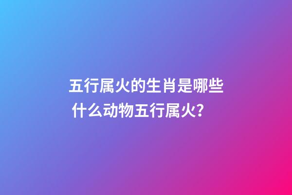 五行属火的生肖是哪些 什么动物五行属火？-第1张-观点-玄机派